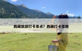 西藏旅游打卡景点？西藏打卡圣地