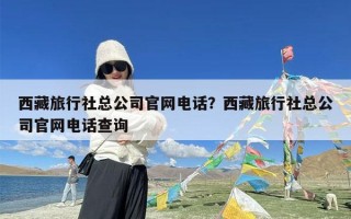 西藏旅行社总公司官网电话？西藏旅行社总公司官网电话查询