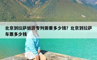 北京到拉萨旅游专列需要多少钱？北京到拉萨车票多少钱