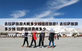 去拉萨旅游大概多少钱组团旅游？去拉萨旅游多少钱 拉萨旅游费用多少