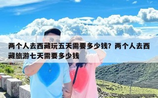 两个人去西藏玩五天需要多少钱？两个人去西藏旅游七天需要多少钱