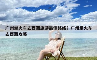 广州坐火车去西藏旅游最佳路线？广州坐火车去西藏攻略