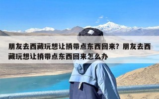 朋友去西藏玩想让捎带点东西回来？朋友去西藏玩想让捎带点东西回来怎么办