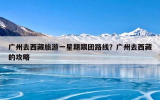 广州去西藏旅游一星期跟团路线？广州去西藏的攻略