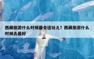 西藏旅游什么时候最合适玩儿？西藏旅游什么时候去最好