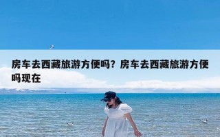 房车去西藏旅游方便吗？房车去西藏旅游方便吗现在