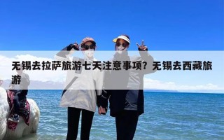 无锡去拉萨旅游七天注意事项？无锡去西藏旅游
