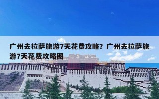 广州去拉萨旅游7天花费攻略？广州去拉萨旅游7天花费攻略图