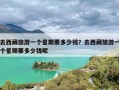 去西藏旅游一个星期要多少钱？去西藏旅游一个星期要多少钱呢