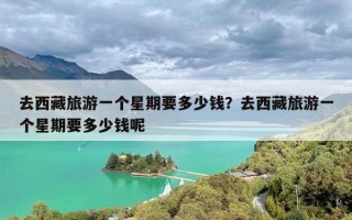 去西藏旅游一个星期要多少钱？去西藏旅游一个星期要多少钱呢