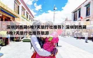 深圳到西藏6晚7天旅行社推荐？深圳到西藏6晚7天旅行社推荐旅游