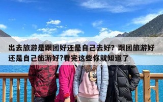 出去旅游是跟团好还是自己去好？跟团旅游好还是自己旅游好?看完这些你就知道了