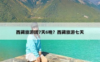 西藏旅游团7天6晚？西藏旅游七天