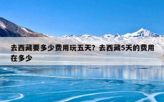 去西藏要多少费用玩五天？去西藏5天的费用在多少