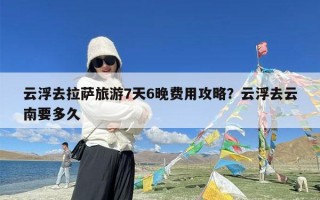 云浮去拉萨旅游7天6晚费用攻略？云浮去云南要多久