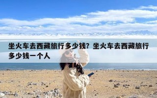 坐火车去西藏旅行多少钱？坐火车去西藏旅行多少钱一个人