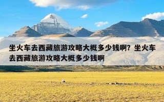 坐火车去西藏旅游攻略大概多少钱啊？坐火车去西藏旅游攻略大概多少钱啊