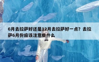 6月去拉萨好还是12月去拉萨好一点？去拉萨6月份应该注意些什么