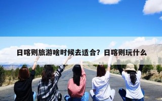 日喀则旅游啥时候去适合？日喀则玩什么