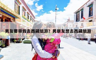 男友要带我去西藏旅游？男朋友想去西藏旅游