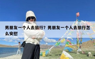 男朋友一个人去旅行？男朋友一个人去旅行怎么安慰