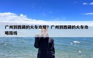 广州到西藏的火车攻略？广州到西藏的火车攻略路线