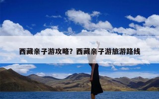 西藏亲子游攻略？西藏亲子游旅游路线