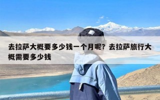 去拉萨大概要多少钱一个月呢？去拉萨旅行大概需要多少钱