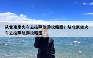 从北京坐火车去拉萨旅游攻略图？从北京坐火车去拉萨旅游攻略图