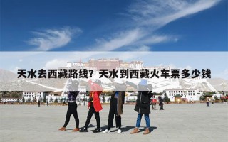 天水去西藏路线？天水到西藏火车票多少钱