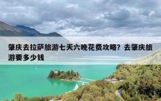 肇庆去拉萨旅游七天六晚花费攻略？去肇庆旅游要多少钱