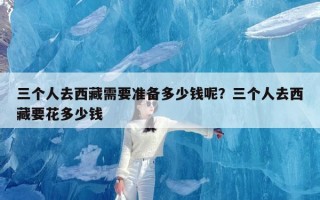 三个人去西藏需要准备多少钱呢？三个人去西藏要花多少钱