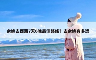 余姚去西藏7天6晚最佳路线？去余姚有多远