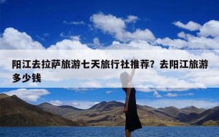 阳江去拉萨旅游七天旅行社推荐？去阳江旅游多少钱