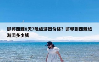 邯郸西藏8天7晚旅游团价格？邯郸到西藏旅游团多少钱