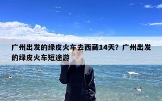 广州出发的绿皮火车去西藏14天？广州出发的绿皮火车短途游