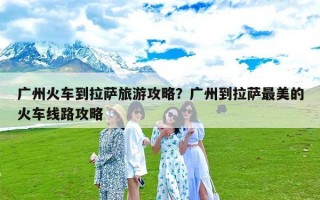 广州火车到拉萨旅游攻略？广州到拉萨最美的火车线路攻略