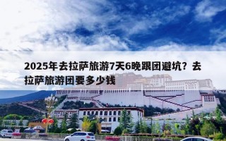 2025年去拉萨旅游7天6晚跟团避坑？去拉萨旅游团要多少钱