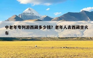 中老年专列游西藏多少钱？老年人去西藏坐火车