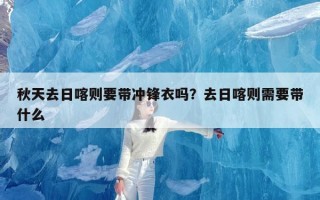 秋天去日喀则要带冲锋衣吗？去日喀则需要带什么