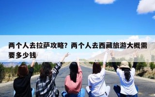 两个人去拉萨攻略？两个人去西藏旅游大概需要多少钱
