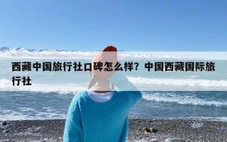 西藏中国旅行社口碑怎么样？中国西藏国际旅行社