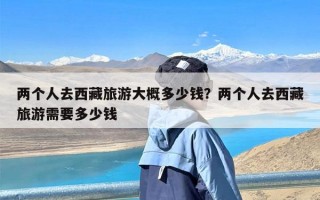 两个人去西藏旅游大概多少钱？两个人去西藏旅游需要多少钱