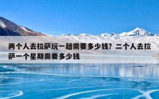 两个人去拉萨玩一趟需要多少钱？二个人去拉萨一个星期需要多少钱