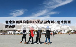 北京到西藏的豪华15天旅游专列？北京到西藏攻略