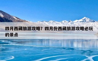 四月西藏旅游攻略？四月份西藏旅游攻略必玩的景点