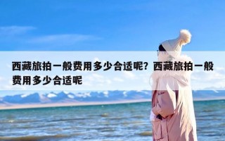 西藏旅拍一般费用多少合适呢？西藏旅拍一般费用多少合适呢