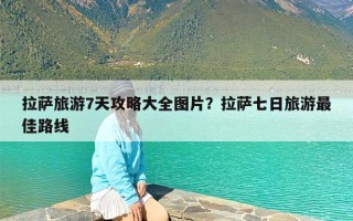 拉萨旅游7天攻略大全图片？拉萨七日旅游最佳路线