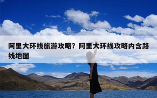 阿里大环线旅游攻略？阿里大环线攻略内含路线地图