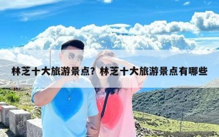 林芝十大旅游景点？林芝十大旅游景点有哪些